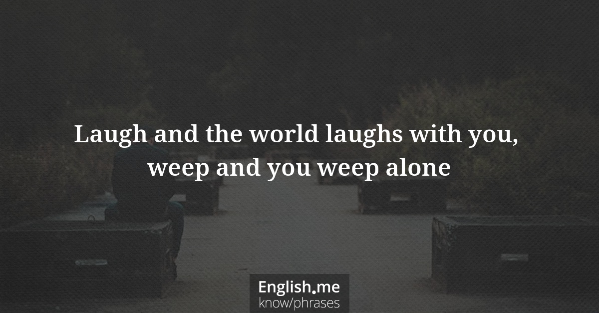 Laugh and the world laughs with you, weep and you weep alone