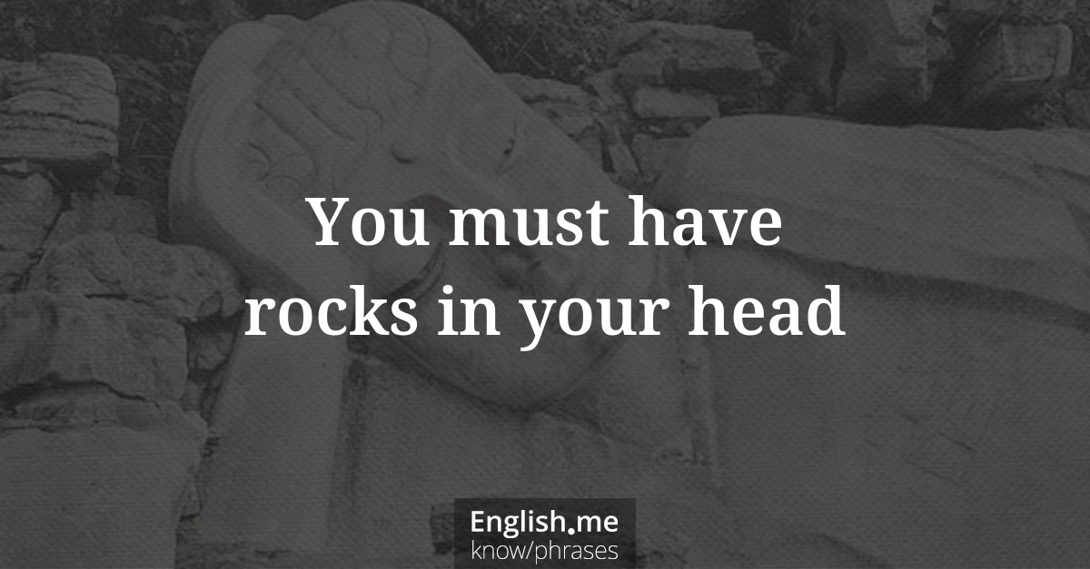 You must have rocks in your head